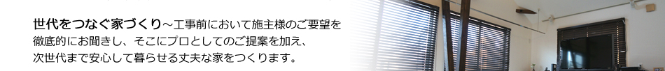 世代をつなぐ家づくり～工事前において施主様のご要望を徹底的にお聞きし、そこにプロとしてのご提案を加え、次世代まで安心して暮らせる丈夫な家をつくります。