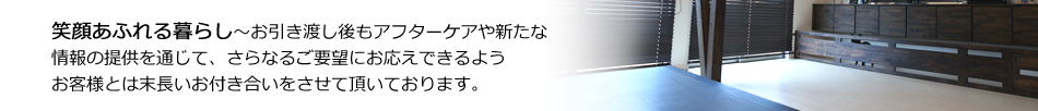 笑顔あふれる暮らし～お引き渡し後もアフターケアや新たな情報の提供を通じて、さらなるご要望にお応えできるようお客様とは末長いお付き合いをさせて頂いております。